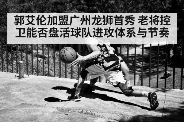 郭艾伦加盟广州龙狮首秀 老将控卫能否盘活球队进攻体系与节奏