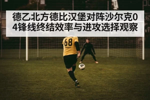 德乙北方德比汉堡对阵沙尔克04锋线终结效率与进攻选择观察